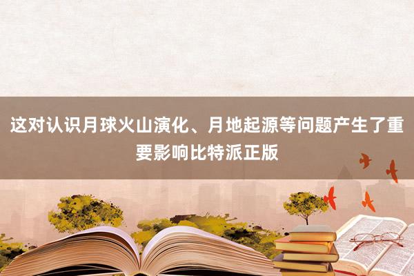 这对认识月球火山演化、月地起源等问题产生了重要影响比特派正版