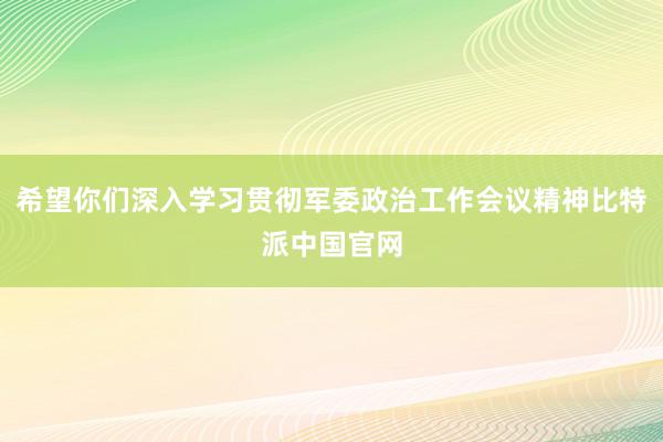 希望你们深入学习贯彻军委政治工作会议精神比特派中国官网