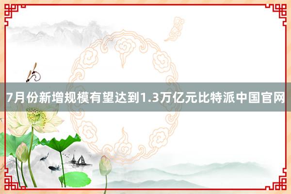 7月份新增规模有望达到1.3万亿元比特派中国官网