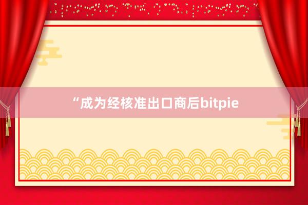 “成为经核准出口商后bitpie