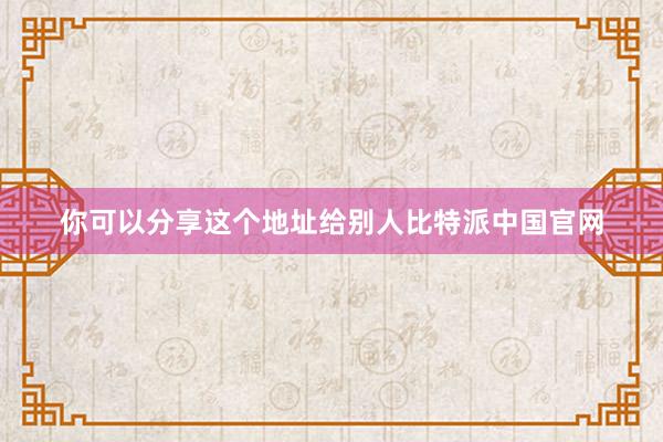 你可以分享这个地址给别人比特派中国官网